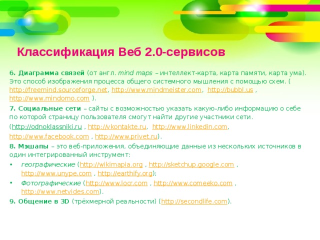 Классификация Веб 2.0-сервисов 6. Диаграмма связей (от англ. mind maps – интеллект-карта, карта памяти, карта ума). Это способ изображения процесса общего системного мышления с помощью схем. ( http://freemind.sourceforge.net , http://www.mindmeister.com , http://bubbl.us , http://www.mindomo.com ). 7. Социальные сети – сайты с возможностью указать какую-либо информацию о себе по которой страницу пользователя смогут найти другие участники сети. ( http://odnoklassniki.ru , http://vkontakte.ru , http://www.linkedin.com , http://www.facebook.com , http://www.privet.ru ). 8. Мэшапы – это веб-приложения, объединяющие данные из нескольких источников в один интегрированный инструмент: географические ( http://wikimapia.org , http://sketchup.google.com , http://www.unype.com , http://earthify.org ); Фотографические ( http://www.locr.com , http://www.comeeko.com , http://www.netvides.com ). 9. Общение в 3D (трёхмерной реальности) ( http://secondlife.com ). 