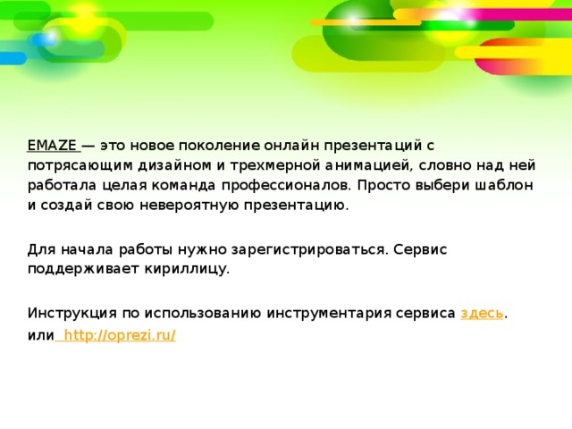 EMAZE — э то новое поколение онлайн презентаций с потрясающим дизайном и трехмерной анимацией, словно над ней работала целая команда профессионалов. Просто выбери шаблон и создай свою невероятную презентацию. Для начала работы нужно зарегистрироваться. Сервис поддерживает кириллицу. Инструкция по использованию инструментария сервиса здесь . или  http://oprezi.ru/  
