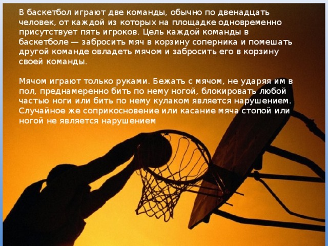В баскетбол играют две команды, обычно по двенадцать человек, от каждой из которых на площадке одновременно присутствует пять игроков. Цель каждой команды в баскетболе — забросить мяч в корзину соперника и помешать другой команде овладеть мячом и забросить его в корзину своей команды. Мячом играют только руками. Бежать с мячом, не ударяя им в пол, преднамеренно бить по нему ногой, блокировать любой частью ноги или бить по нему кулаком является нарушением. Случайное же соприкосновение или касание мяча стопой или ногой не является нарушением 
