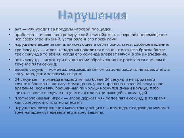 аут — мяч уходит за пределы игровой площадки; пробежка — игрок, контролирующий «живой» мяч, совершает перемещение ног сверх ограничений, установленного правилами нарушение ведения мяча, включающее в себя пронос мяча, двойное ведение; три секунды — игрок нападения находится в зоне штрафного броска более трех секунд в то время, когда его команда владеет мячом в зоне нападения; пять секунд — игрок при выполнении вбрасывания не расстается с мячом в течение пяти секунд; восемь секунд — команда, владеющая мячом из зоны защиты не вывела его в зону нападения за восемь секунд; 24 секунды — команда владела мячом более 24 секунд и не произвела точного броска по кольцу. Команда получает право на новое 24 секундное владение, если мяч, брошенный по кольцу коснулся дужки кольца, либо щита, а также в случае получения фола защищающейся командой. плотноопекаемый игрок — игрок держит мяч более пяти секунд, в то время как соперник его плотно опекает; нарушения возвращения мяча в зону защиты — команда, владеющая мячом в зоне нападения перевела его в зону защиты. 