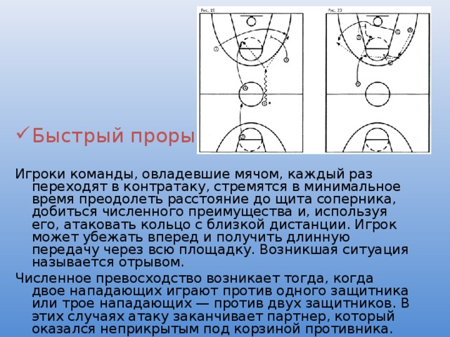 Быстрый прорыв Игроки команды, овладевшие мячом, каждый раз переходят в контратаку, стремятся в минимальное время преодолеть расстояние до щита соперника, добиться численного преимущества и, используя его, атаковать кольцо с близкой дистанции. Игрок может убежать вперед и получить длинную передачу через всю площадку. Возникшая ситуация называется отрывом. Численное превосходство возникает тогда, когда двое нападающих играют против одного защитника или трое нападающих — против двух защитников. В этих случаях атаку заканчивает партнер, который оказался неприкрытым под корзиной противника. 