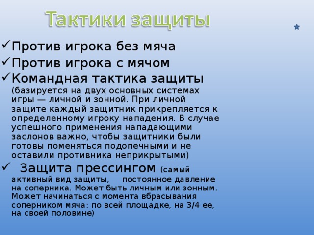 Против игрока без мяча Против игрока с мячом Командная тактика защиты (базируется на двух основных системах игры — личной и зонной. При личной защите каждый защитник прикрепляется к определенному игроку нападения. В случае успешного применения нападающими заслонов важно, чтобы защитники были готовы поменяться подопечными и не оставили противника неприкрытыми)  Защита прессингом (самый активный вид защиты, постоянное давление на соперника. Может быть личным или зонным. Может начинаться с момента вбрасывания соперником мяча: по всей площадке, на 3/4 ее, на своей половине) 