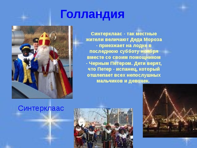 Голландия Синтерклаас - так местные жители величают Деда Мороза - приезжает на лодке в последнюю субботу ноября вместе со своим помощником - Черным Петером. Дети верят, что Петер - испанец, который отшлепает всех непослушных  мальчиков и девочек.  Синтерклаас 