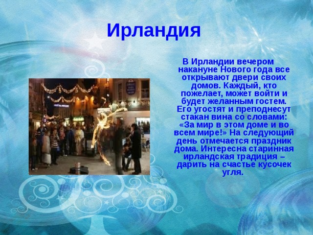 Ирландия В Ирландии вечером накануне Нового года все открывают двери своих домов. Каждый, кто пожелает, может войти и будет желанным гостем. Его угостят и преподнесут стакан вина со словами: «За мир в этом доме и во всем мире!» На следующий день отмечается праздник дома. Интересна старинная ирландская традиция – дарить на счастье кусочек угля.   