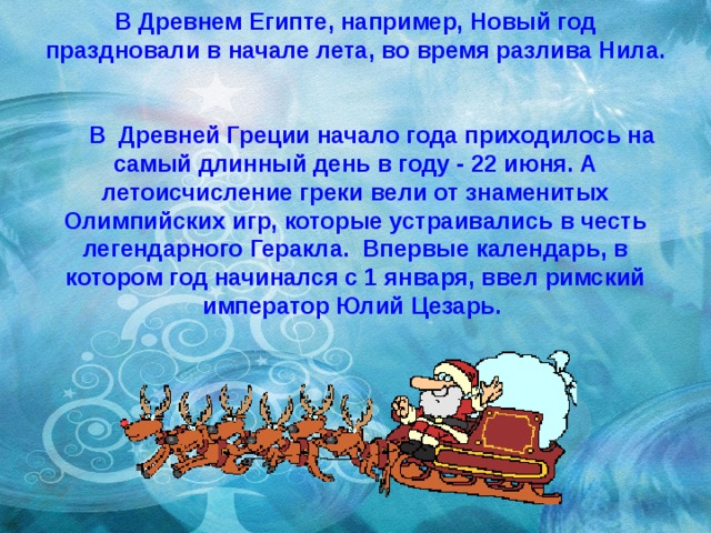 В Древнем Египте, например, Новый год праздновали в начале лета, во время разлива Нила.       В  Древней Греции начало года приходилось на самый длинный день в году - 22 июня. А летоисчисление греки вели от знаменитых Олимпийских игр, которые устраивались в честь легендарного Геракла. Впервые календарь, в котором год начинался с 1 января, ввел римский император Юлий Цезарь.     