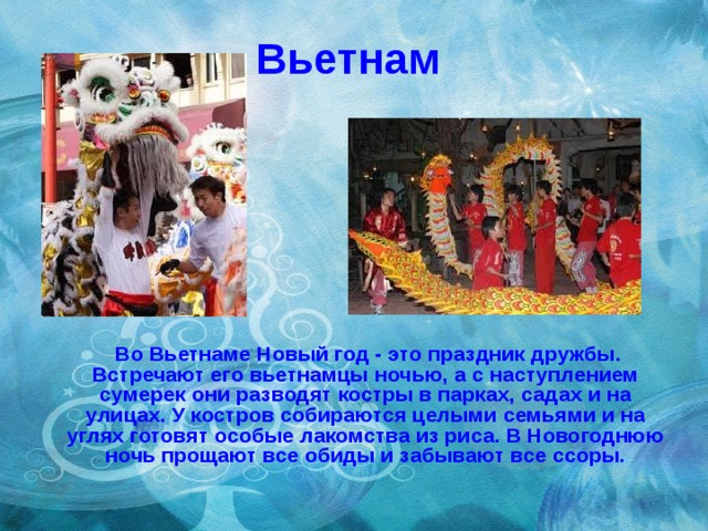 Вьетнам  Во Вьетнаме Новый год - это праздник дружбы. Встречают его вьетнамцы ночью, а с наступлением сумерек они разводят костры в парках, садах и на улицах. У костров собираются целыми семьями и на углях готовят особые лакомства из риса. В Новогоднюю ночь прощают все обиды и забывают все ссоры. 