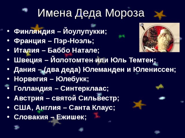 Имена Деда Мороза Финляндия – Йоулупукки; Франция – Пэр-Ноэль; Италия – Баббо Натале; Швеция – Йолотомтен или Юль Темтен; Дания – (два деда) Юлеманден и Юлениссен; Норвегия – Юлебукк; Голландия – Синтерклаас; Австрия – святой Сильвестр; США, Англия – Санта Клаус; Словакия – Ежишек; 