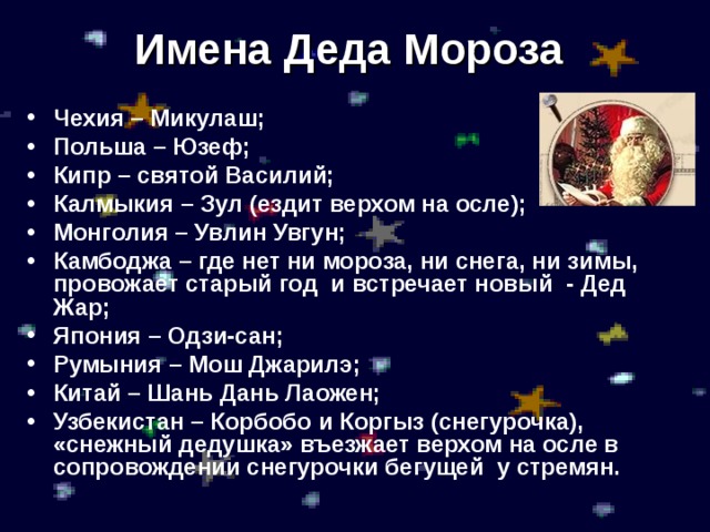 Имена Деда Мороза Чехия – Микулаш; Польша – Юзеф; Кипр – святой Василий; Калмыкия – Зул (ездит верхом на осле); Монголия – Увлин Увгун; Камбоджа – где нет ни мороза, ни снега, ни зимы, провожает старый год и встречает новый - Дед Жар; Япония – Одзи-сан; Румыния – Мош Джарилэ; Китай – Шань Дань Лаожен; Узбекистан – Корбобо и Коргыз (снегурочка), «снежный дедушка» въезжает верхом на осле в сопровождении снегурочки бегущей у стремян. 
