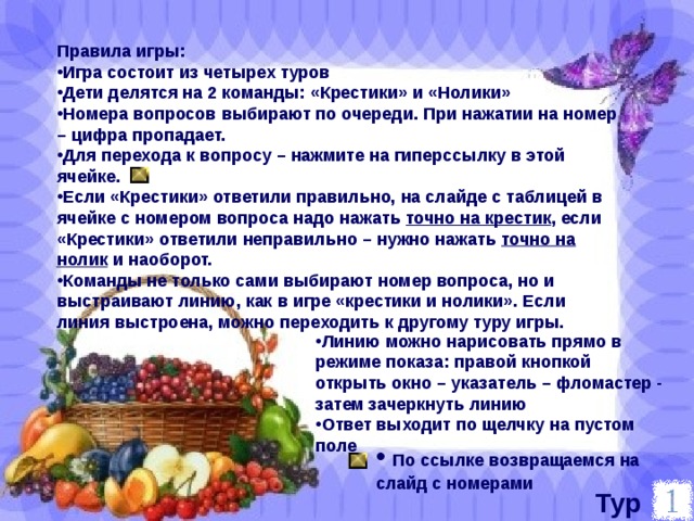 Правила игры: Игра состоит из четырех туров Дети делятся на 2 команды: «Крестики» и «Нолики» Номера вопросов выбирают по очереди. При нажатии на номер – цифра пропадает. Для перехода к вопросу – нажмите на гиперссылку в этой ячейке. Если «Крестики» ответили правильно, на слайде с таблицей в ячейке с номером вопроса надо нажать точно на крестик , если «Крестики» ответили неправильно – нужно нажать точно на нолик и наоборот. Команды не только сами выбирают номер вопроса, но и выстраивают линию, как в игре «крестики и нолики». Если линия выстроена, можно переходить к другому туру игры. Линию можно нарисовать прямо в режиме показа: правой кнопкой открыть окно – указатель – фломастер - затем зачеркнуть линию Ответ выходит по щелчку на пустом поле  По ссылке возвращаемся на слайд с номерами Тур 