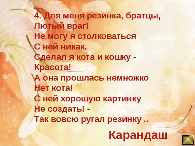 4. Для меня резинка, братцы, Лютый враг! Не могу я столковаться С ней никак. Сделал я кота и кошку - Красота! А она прошлась немножко Нет кота! С ней хорошую картинку Не создать! - Так вовсю ругал резинку .. Карандаш 