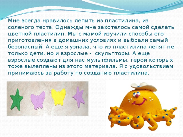 Мне всегда нравилось лепить из пластилина, из соленого теста. Однажды мне захотелось самой сделать цветной пластилин. Мы с мамой изучили способы его приготовления в домашних условиях и выбрали самый безопасный. А еще я узнала, что из пластилина лепят не только дети, но и взрослые - скульпторы. А еще взрослые создают для нас мультфильмы, герои которых тоже вылеплены из этого материала. Я с удовольствием принимаюсь за работу по созданию пластилина.  