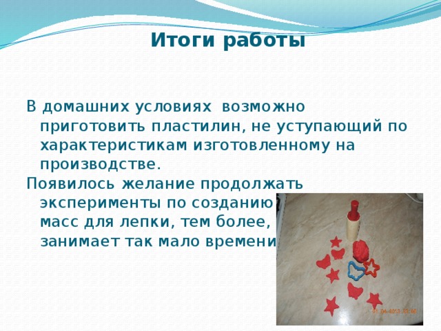 Итоги работы В домашних условиях возможно приготовить пластилин, не уступающий по характеристикам изготовленному на производстве. Появилось желание продолжать эксперименты по созданию других видов масс для лепки, тем более, что это занимает так мало времени. 