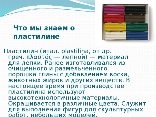 Что мы знаем о пластилине Пластилин (итал. plastilina, от др. греч. πλαστός — лепной) — материал для лепки. Ранее изготавливался из очищенного и размельченного порошка глины с добавлением воска, животных жиров и других веществ. В настоящее время при производстве пластилина используют высокотехнологичные материалы. Окрашивается в различные цвета. Служит для выполнения фигур для скульптурных работ, небольших моделей. 