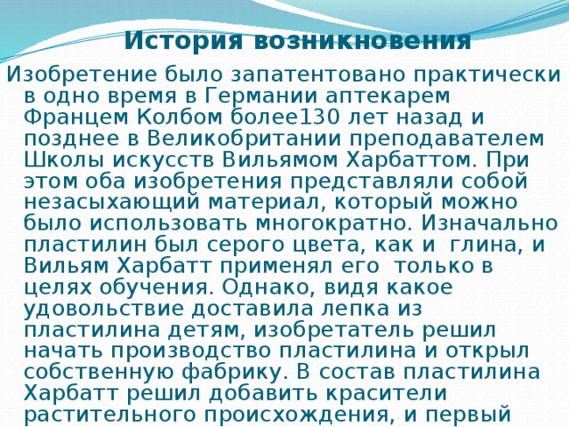История  возникновения Изобретение было запатентовано практически в одно время в Германии аптекарем Францем Колбом более130 лет назад и позднее в Великобритании преподавателем Школы искусств Вильямом Харбаттом. При этом оба изобретения представляли собой незасыхающий материал, который можно было использовать многократно. Изначально пластилин был серого цвета, как и глина, и Вильям Харбатт применял его  только в целях обучения. Однако, видя какое удовольствие доставила лепка из пластилина детям, изобретатель решил начать производство пластилина и открыл собственную фабрику. В состав пластилина Харбатт решил добавить красители растительного происхождения, и первый пластилин начал выпускаться в четырех цветах. 