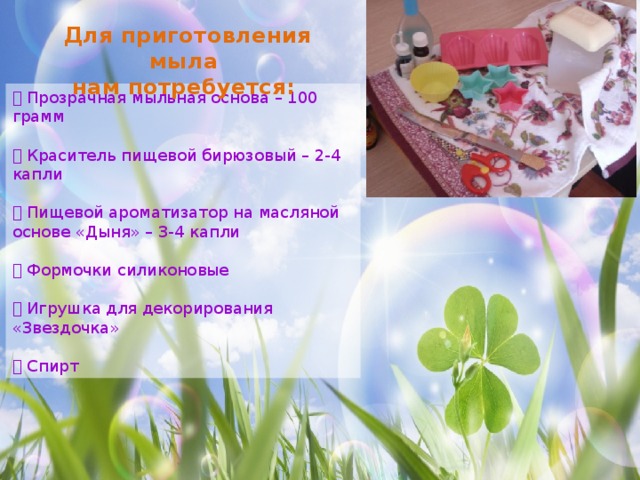 Для приготовления мыла нам потребуется:  Прозрачная мыльная основа – 100 грамм  Краситель пищевой бирюзовый – 2-4 капли  Пищевой ароматизатор на масляной основе «Дыня» – 3-4 капли  Формочки силиконовые  Игрушка для декорирования «Звездочка»  Спирт 
