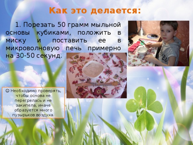 Как это делается:  1. Порезать 50 грамм мыльной основы кубиками, положить в миску и поставить ее в микроволновую печь примерно на 30-50 секунд. ☺ Необходимо проверять, чтобы основа не перегрелась и не закипела, иначе образуется много пузырьков воздуха. 