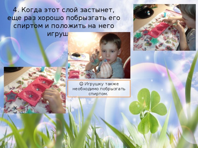 4. Когда этот слой застынет, еще раз хорошо побрызгать его спиртом и положить на него игрушку. ☺ Игрушку также необходимо побрызгать спиртом. 