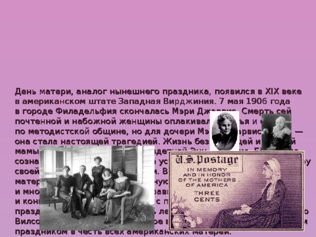     День матери, аналог нынешнего праздника, появился в XIX веке в американском штате Западная Вирджиния. 7 мая 1906 года в городе Филадельфия скончалась Мэри Джарвис. Смерть сей почтенной и набожной женщины оплакивали братья и сёстры по методистской общине, но для дочери Мэри Джарвис — Энн — она стала настоящей трагедией. Жизнь без любящей и мудрой мамы была невыносима для бездетной Энн Джарвис. Её мучило сознание, что при жизни она не успела выразить матери всю меру своей любви и признательности. В годовщину смерти своей матери она заказала поминальную службу. После этого она и многие другие женщины отправили своим сенаторам и конгрессменам тысячи писем с предложением учредить такой праздник. Что и случилось семь лет спустя при президенте Вудро Вилсоне который объявил  второе воскресенье мая национальным праздником в честь всех американских матерей. 