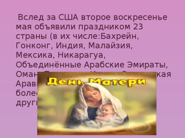  Вслед за США второе воскресенье мая объявили праздником 23 страны (в их числе:Бахрейн, Гонконг, Индия, Малайзия, Мексика, Никарагуа, Объединённые Арабские Эмираты, Оман, Пакистан, Катар, Саудовская Аравия, Сингапур и др.), а ещё более 30 отмечают праздник в другие дни. 
