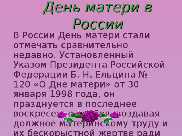 В России День матери стали отмечать сравнительно недавно. Установленный Указом Президента Российской Федерации Б. Н. Ельцина № 120 «О Дне матери» от 30 января 1998 года, он празднуется в последнее воскресенье ноября, воздавая должное материнскому труду и их бескорыстной жертве ради блага своих детей. День матери в России 