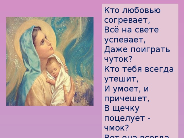 Кто любовью согревает,  Всё на свете успевает,  Даже поиграть чуток?  Кто тебя всегда утешит,  И умоет, и причешет,  В щечку поцелует - чмок?  Вот она всегда какая -  Моя мамочка родная!   