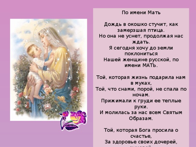 По имени Мать  Дождь в окошко стучит, как замерзшая птица.  Но она не уснет, продолжая нас ждать.  Я сегодня хочу до земли поклониться  Нашей женщине русской, по имени МАТЬ.   Той, которая жизнь подарила нам в муках,  Той, что снами, порой, не спала по ночам.  Прижимали к груди ее теплые руки.  И молилась за нас всем Святым Образам.   Той, которая Бога просила о счастье,  За здоровье своих дочерей, сыновей.  Каждый новый наш шаг ъ – для нее был как праздник.  И больнее ей было от боли детей.   Из родного гнезда вылетаем, как птицы:  Поскорее нам хочется взрослыми стать.  Я сегодня хочу до земли поклониться.  Нашей женщине русской, по имени МАТЬ. 
