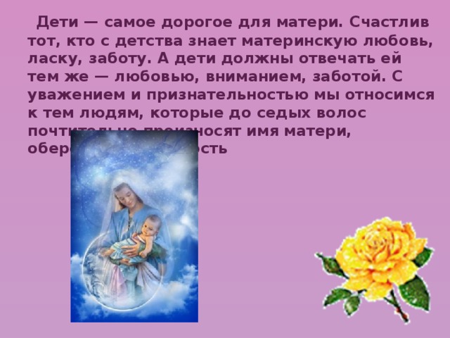  Дети — самое дорогое для матери. Счастлив тот, кто с детства знает материнскую любовь, ласку, заботу. А дети должны отвечать ей тем же — любовью, вниманием, заботой. С уважением и признательностью мы относимся к тем людям, которые до седых волос почтительно произносят имя матери, оберегают ее старость 