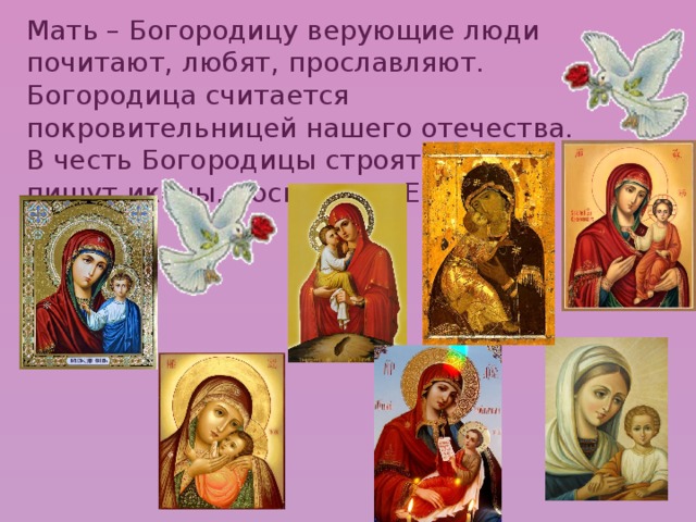 Мать – Богородицу верующие люди почитают, любят, прославляют. Богородица считается покровительницей нашего отечества. В честь Богородицы строят храмы, пишут иконы, посвящают Ей стихи, песни.      
