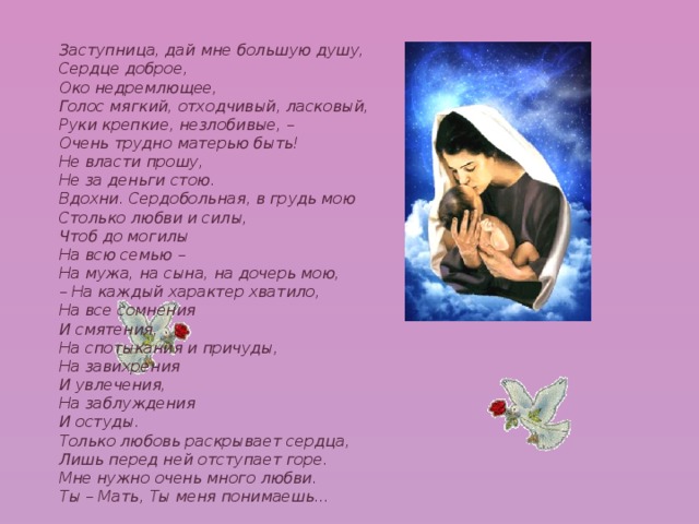 Заступница, дай мне большую душу, Сердце доброе, Око недремлющее, Голос мягкий, отходчивый, ласковый, Руки крепкие, незлобивые, – Очень трудно матерью быть! Не власти прошу, Не за деньги стою. Вдохни. Сердобольная, в грудь мою Столько любви и силы, Чтоб до могилы На всю семью – На мужа, на сына, на дочерь мою, – На каждый характер хватило, На все сомнения И смятения, На спотыкания и причуды, На завихрения И увлечения, На заблуждения И остуды. Только любовь раскрывает сердца, Лишь перед ней отступает горе. Мне нужно очень много любви. Ты – Мать, Ты меня понимаешь...  