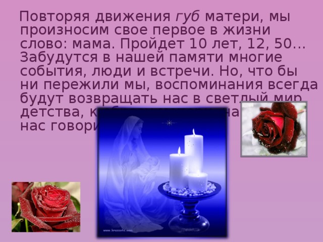  Повторяя движения губ матери, мы произносим свое первое в жизни слово: мама. Пройдет 10 лет, 12, 50... Забудутся в нашей памяти многие события, люди и встречи. Но, что бы ни пережили мы, воспоминания всегда будут возвращать нас в светлый мир детства, к образу матери, научившей нас говорить. 