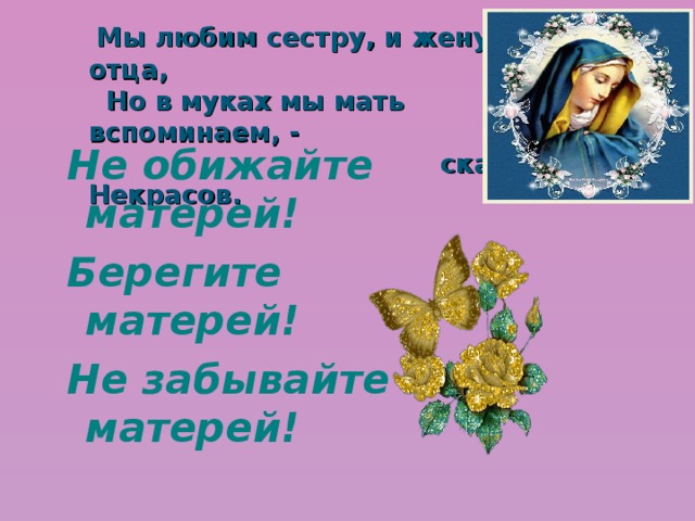  Мы любим сестру, и жену, и отца,  Но в муках мы мать вспоминаем, -  сказал Некрасов. Не обижайте матерей! Берегите матерей! Не забывайте матерей!  