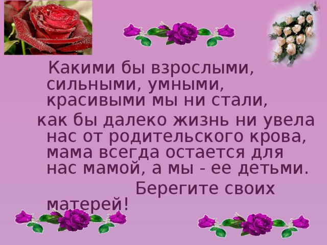  Какими бы взрослыми, сильными, умными, красивыми мы ни стали, как бы далеко жизнь ни увела нас от родительского крова, мама всегда остается для нас мамой, а мы - ее детьми.  Берегите своих матерей! 