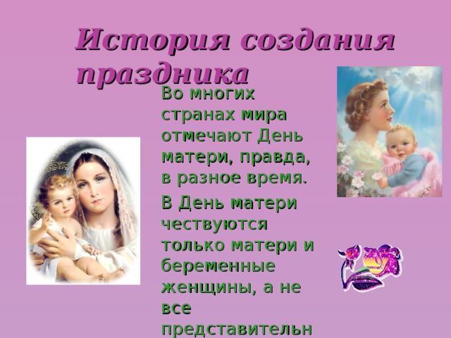 История создания праздника Во многих странах мира отмечают День матери, правда, в разное время. В День матери чествуются только матери и беременные женщины, а не все представительницы слабого пола.  