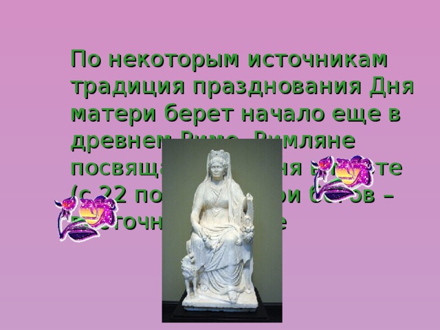 По некоторым источникам традиция празднования Дня матери берет начало еще в древнем Риме, Римляне посвящали три дня в марте (с 22 по 25) матери богов – восточной Кибеле 