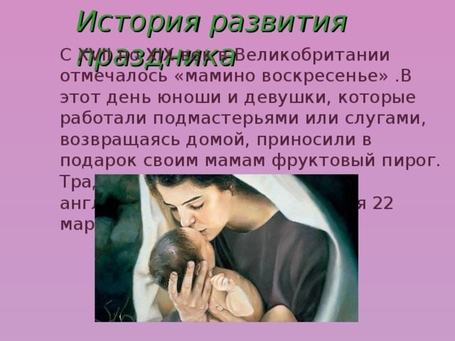 История развития праздника С XVII по XIX век в Великобритании отмечалось «мамино воскресенье» .В этот день юноши и девушки, которые работали подмастерьями или слугами, возвращаясь домой, приносили в подарок своим мамам фруктовый пирог.  Традиционно этот старинный английский праздник отмечался 22 марта. 