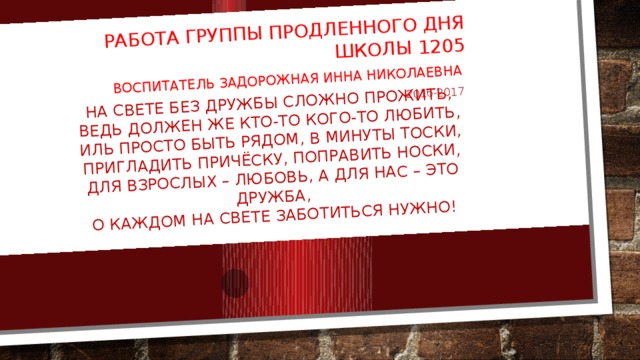 На свете без дружбы сложно прожить,  Ведь должен же кто-то кого-то любить,  Иль просто быть рядом, в минуты тоски,  Пригладить причёску, поправить носки,  Для взрослых – любовь, а для нас – это дружба,  О каждом на свете заботиться нужно! Работа группы продленного дня Школы 1205 Воспитатель задорожная инна николаевна 2016-2017 