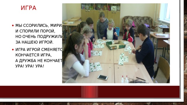 ИГРА Мы ссорились, мирились  И спорили порой,  Но очень подружились  За нашею игрой. Игра игрой сменяется,  Кончается игра,  А дружба не кончается,  Ура! Ура! Ура! 