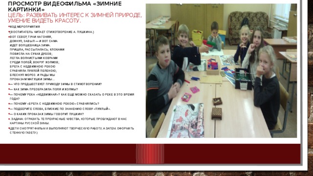Просмотр видеофильма «Зимние картинки»  Цель: развивать интерес к зимней природе, умение видеть красоту.   Ход мероприятия (Воспитатель читает стихотворение А. Пушкина.) Вот север, тучи нагоняя,  Дохнул, завыл — и вот сама  Идет волшебница зима.  Пришла, рассыпалась; клоками  Повисла на суках дубов;  Легла волнистыми коврами  Среди полей, вокруг холмов;  Брега с недвижною рекою  Сравняла пухлой пеленою;  Блеснул мороз. И рады мы  Проказам матушки зимы... — Что предшествует приходу зимы в стихотворении? — Как зима преобразила поля и холмы? — Почему река «недвижная»? Как еще можно сказать о реке в это время года? — Почему «брега с недвижною рекою» сравнялись? — Подберите слова, близкие по значению слову «пухлый». — О каких проказах зимы говорит Пушкин? . Задача: отразить те прекрасные чувства, которые пробуждают в нас картины русской зимы. (Дети смотрят фильм и выполняют творческую работу, А ЗАТЕМ. оформить стенную газету.)  