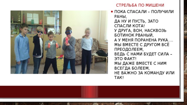  СТРЕЛЬБА ПО МИШЕНИ Пока спасали – получили раны,  Да ну и пусть, зато спасли кота!  У друга, вон, насквозь ботинок рваный,  А у меня поранена рука….  Мы вместе с другом всё преодолеем,  Ведь с нами будет сила – это факт!  Мы даже вместе с ним всегда болеем,  Не важно за команду или так! 