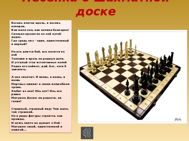 Песенка о шахматной доске Восемь клеток вдоль, и восемь поперек. Как мала она, как велика безмерно! Сколько пролегло по ней путей-дорог, Где средь них - один, единственный и верный?  Но все длится бой, все носятся по ней Толпами и врозь ее родные дети, И усталый стон истоптанных полей Редко кто поймет, дай, Бог, хотя б заметить.  А она смолчит. И вновь, и вновь, и вновь Мертвых оживит в своем волшебном чреве. Любит их она? Иль нет? Иль все равно Матушке Доске: ни радости, ни гнева?  Странный, странный мир: Чем дале, тем странней. Но в ряды фигуры строятся, как прежде, И опять никто не думает о Ней - Матушке своей, единственной и нежной... 