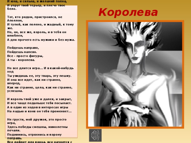 Королева Вот в игру ты вошла, словно в вену игла, Ты одна тут такая, и в этом все дело. И юна, и сильна, и желаний полна, И упруг твой терьер, и плечо твое бело.   Тот, кто рядом, пристроился, не Аполлон, И тупой, как полено, и жадный, к тому же. Но, он, все же, король, и в тебя он влюблен, А для прочего есть мужики и без мужа.   Пойдешь направо, Пойдешь налево. Все - просто фигуры, А ты - королева.   Но все длится игра… И в какой-нибудь ход Ты увидишь ее, эту тварь, эту пешку. И она все идет, как ни странно, вперед, Как ни странно, цела, как ни странно, успешна.   И король твой уже и далек, и закрыт, И все чаще подальше тебя посылает. А в один из ходов в интересах игры На ладью и коня он тебя променяет...   Не грусти, мой дружок, это просто игра, Здесь победы смешны, мимолетны печали. Поднимись, отряхнись и корону поправь. Все дойдет дло конца, все начнется с начала..   припев  