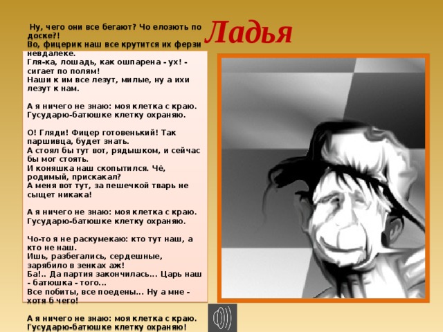 Ладья   Ну, чего они все бегают? Чо елозють по доске?!  Во, фицерик наш все крутится их ферзи невдалеке.  Гля-ка, лошадь, как ошпарена - ух! - сигает по полям!  Наши к им все лезут, милые, ну а ихи лезут к нам.   А я ничего не знаю: моя клетка с краю.  Гусударю-батюшке клетку охраняю.   О! Гляди! Фицер готовенький! Так паршивца, будет знать.  А стоял бы тут вот, рядышком, и сейчас бы мог стоять.  И коняшка наш скопытился. Чё, родимый, прискакал?  А меня вот тут, за пешечкой тварь не сыщет никака!   А я ничего не знаю: моя клетка с краю.  Гусударю-батюшке клетку охраняю.   Чо-то я не раскумекаю: кто тут наш, а кто не наш.  Ишь, разбегались, сердешные, зарябило в зенках аж!  Ба!.. Да партия закончилась... Царь наш - батюшка - того...  Все побиты, все поедены... Ну а мне - хотя б чего!   А я ничего не знаю: моя клетка с краю.  Гусударю-батюшке клетку охраняю!  