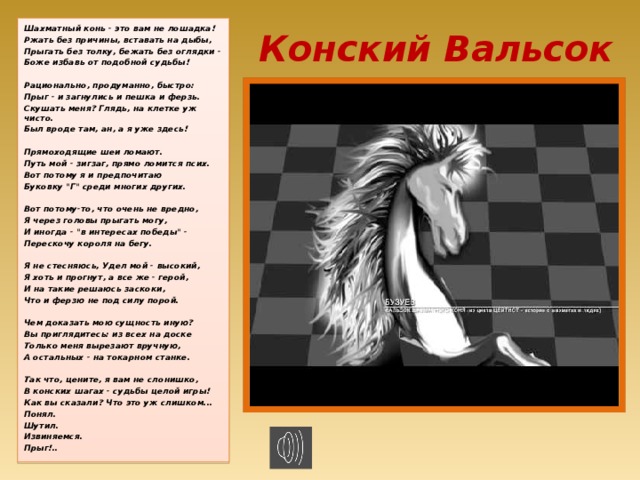 Конский Вальсок Шахматный конь - это вам не лошадка! Ржать без причины, вставать на дыбы, Прыгать без толку, бежать без оглядки - Боже избавь от подобной судьбы!  Рационально, продуманно, быстро: Прыг - и загнулись и пешка и ферзь. Скушать меня? Глядь, на клетке уж чисто. Был вроде там, ан, а я уже здесь!  Прямоходящие шеи ломают. Путь мой - зигзаг, прямо ломится псих. Вот потому я и предпочитаю Буковку 