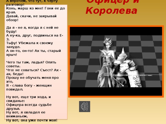 Офицер и Королева  Ах, черт возьми! Какая королева!  Головка, шейка, талия - ого!  Вот если бы не эта пешка слева...  Ну, ничего, успею, ничего.   Мой бог, ты посмотри, какая краля!  А впрочем, что тут, к черту разговор!  Конь, марш ко мне! Гони ее до края.  Давай, скачи, не закрывай обзор!   Да я - не я, когда я с ней не буду!  А ну-ка, друг, подвинься на Е-3.  Тьфу! Убежала к своему зануде.  А он-то, он-то! Ах ты, старый хрыч!   Чего ты там, ладья? Опять советы.  Что: не соваться? Съест? Ах - ах, беда!  Прошу не обучать меня про это,  Я - слава богу - женщин повидал.   Ну вот, еще три хода, и свиданье:  Офицера всегда судьбе друзья.  Ну вот, я овладел ее вниманьем,  Ну вот, она уже почти моя!   Ну что, пока я жив, учись, салаги!  Кто-кто, а я король в таких вещах!  Теперь не отпущу ни на полшага!  Ах, королева! Здрасти! Как я сча...  