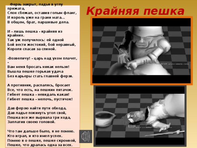 Крайняя пешка   Ферзь закрыт, ладья в углу прижата, Слон сбежал, оставив голым фланг, И король уже на грани мата... В общем, брат, паршивые дела.  И - лишь пешка - крайняя из крайних. Так уж получилось: ей одной Бой вести жестокий, бой неравный, Короля спасая за спиной.  -Возвеличу! - царь над ухом плачет, - Вам меня бросать никак нельзя! Вышла пешке горькая удача Без карьеры стать главней ферзя.  А противник, распалясь, бросает Все, что есть, на пешкин пятачок. Гибнет пешка - невидаль какая! Гибнет пешка - мелочь, пустячок!  Дав ферзю найти пути обхода, Дав ладье покинуть угол свой, Пешка все же вырвала три хода, Заплатив своею головой.  Что там дальше было, я не помню. Кто играл, и кто имел успех. Помню я о пешке, пешке скромной, Пешке, что дралась одна за всех.  