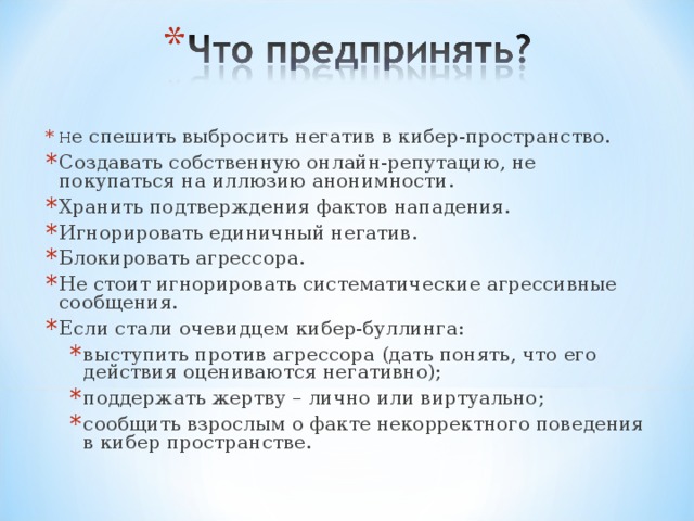 Н е спешить выбросить негатив в кибер-пространство. Создавать собственную онлайн-репутацию, не покупаться на иллюзию анонимности. Хранить подтверждения фактов нападения. Игнорировать единичный негатив. Блокировать агрессора. Не стоит игнорировать систематические агрессивные сообщения. Если стали очевидцем кибер-буллинга: выступить против агрессора (дать понять, что его действия оцениваются негативно); поддержать жертву – лично или виртуально; сообщить взрослым о факте некорректного поведения в кибер пространстве. выступить против агрессора (дать понять, что его действия оцениваются негативно); поддержать жертву – лично или виртуально; сообщить взрослым о факте некорректного поведения в кибер пространстве. 
