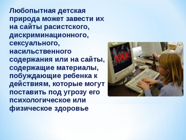 Любопытная детская природа может завести их на сайты расистского, дискриминационного, сексуального, насильственного содержания или на сайты, содержащие материалы, побуждающие ребенка к действиям, которые могут поставить под угрозу его психологическое или физическое здоровье 