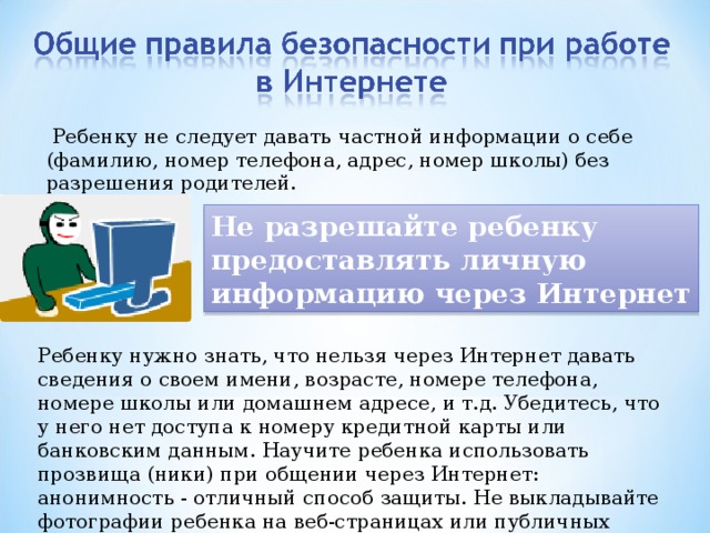  Ребенку не следует давать частной информации о себе (фамилию, номер телефона, адрес, номер школы) без разрешения родителей. Не разрешайте ребенку предоставлять личную информацию через Интернет Ребенку нужно знать, что нельзя через Интернет давать сведения о своем имени, возрасте, номере телефона, номере школы или домашнем адресе, и т.д. Убедитесь, что у него нет доступа к номеру кредитной карты или банковским данным. Научите ребенка использовать прозвища (ники) при общении через Интернет: анонимность - отличный способ защиты. Не выкладывайте фотографии ребенка на веб-страницах или публичных форумах. 