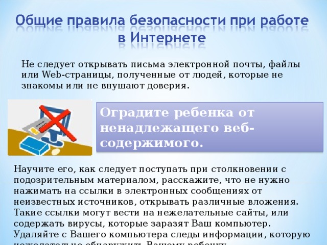 Не следует открывать письма электронной почты, файлы или Web-страницы, полученные от людей, которые не знакомы или не внушают доверия. Оградите ребенка от ненадлежащего веб-содержимого. Научите его, как следует поступать при столкновении с подозрительным материалом, расскажите, что не нужно нажимать на ссылки в электронных сообщениях от неизвестных источников, открывать различные вложения. Такие ссылки могут вести на нежелательные сайты, или содержать вирусы, которые заразят Ваш компьютер. Удаляйте с Вашего компьютера следы информации, которую нежелательно обнаружить Вашему ребенку. 