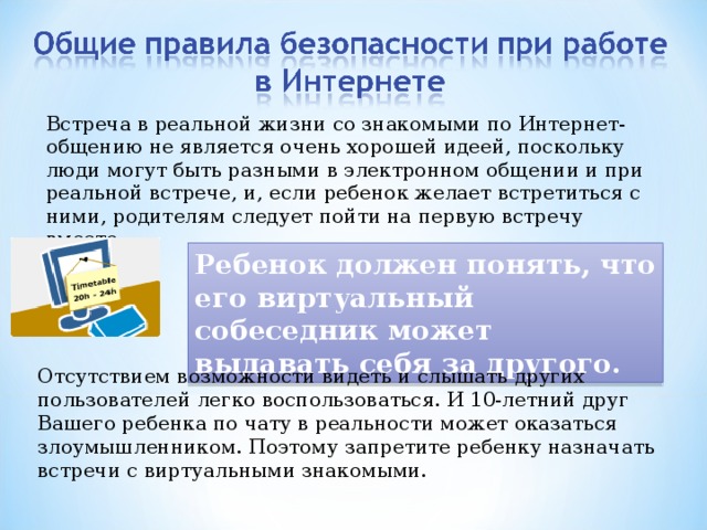 Встреча в реальной жизни со знакомыми по Интернет-общению не является очень хорошей идеей, поскольку люди могут быть разными в электронном общении и при реальной встрече, и, если ребенок желает встретиться с ними, родителям следует пойти на первую встречу вместе. Ребенок должен понять, что его виртуальный собеседник может выдавать себя за другого. Отсутствием возможности видеть и слышать других пользователей легко воспользоваться. И 10-летний друг Вашего ребенка по чату в реальности может оказаться злоумышленником. Поэтому запретите ребенку назначать встречи с виртуальными знакомыми. 